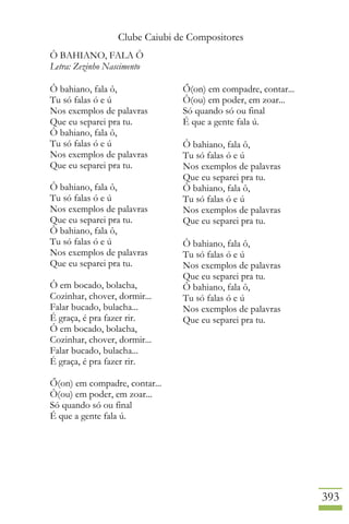 Clube Caiubi de Compositores
393
Ô BAHIANO, FALA Ô
Letra: Zezinho Nascimento
Ô bahiano, fala ô,
Tu só falas ó e ú
Nos exemplos de palavras
Que eu separei pra tu.
Ô bahiano, fala ô,
Tu só falas ó e ú
Nos exemplos de palavras
Que eu separei pra tu.
Ô bahiano, fala ô,
Tu só falas ó e ú
Nos exemplos de palavras
Que eu separei pra tu.
Ô bahiano, fala ô,
Tu só falas ó e ú
Nos exemplos de palavras
Que eu separei pra tu.
Ô em bocado, bolacha,
Cozinhar, chover, dormir...
Falar bucado, bulacha...
É graça, é pra fazer rir.
Ô em bocado, bolacha,
Cozinhar, chover, dormir...
Falar bucado, bulacha...
É graça, é pra fazer rir.
Ő(on) em compadre, contar...
Ô(ou) em poder, em zoar...
Só quando só ou final
É que a gente fala ú.
Ő(on) em compadre, contar...
Ô(ou) em poder, em zoar...
Só quando só ou final
É que a gente fala ú.
Ô bahiano, fala ô,
Tu só falas ó e ú
Nos exemplos de palavras
Que eu separei pra tu.
Ô bahiano, fala ô,
Tu só falas ó e ú
Nos exemplos de palavras
Que eu separei pra tu.
Ô bahiano, fala ô,
Tu só falas ó e ú
Nos exemplos de palavras
Que eu separei pra tu.
Ô bahiano, fala ô,
Tu só falas ó e ú
Nos exemplos de palavras
Que eu separei pra tu.
 