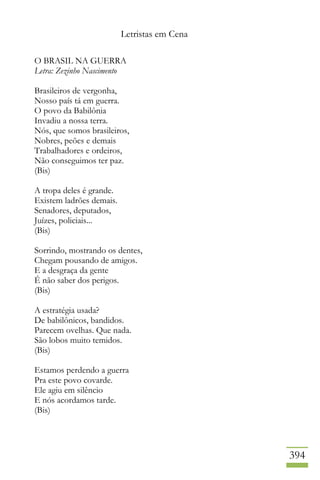 Letristas em Cena
394
O BRASIL NA GUERRA
Letra: Zezinho Nascimento
Brasileiros de vergonha,
Nosso país tá em guerra.
O povo da Babilônia
Invadiu a nossa terra.
Nós, que somos brasileiros,
Nobres, peões e demais
Trabalhadores e ordeiros,
Não conseguimos ter paz.
(Bis)
A tropa deles é grande.
Existem ladrões demais.
Senadores, deputados,
Juízes, policiais...
(Bis)
Sorrindo, mostrando os dentes,
Chegam pousando de amigos.
E a desgraça da gente
É não saber dos perigos.
(Bis)
A estratégia usada?
De babilônicos, bandidos.
Parecem ovelhas. Que nada.
São lobos muito temidos.
(Bis)
Estamos perdendo a guerra
Pra este povo covarde.
Ele agiu em silêncio
E nós acordamos tarde.
(Bis)
 