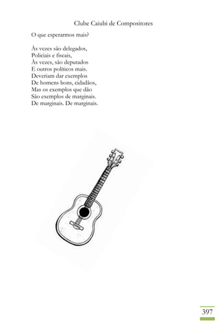 Clube Caiubi de Compositores
397
O que esperarmos mais?
Às vezes são delegados,
Policiais e fiscais,
Às vezes, são deputados
E outros políticos mais.
Deveriam dar exemplos
De homens bons, cidadãos,
Mas os exemplos que dão
São exemplos de marginais.
De marginais. De marginais.
 