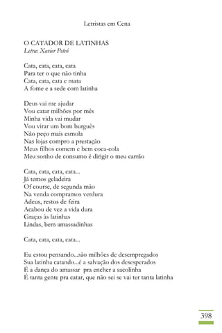Letristas em Cena
398
O CATADOR DE LATINHAS
Letra: Xavier Peteó
Cata, cata, cata, cata
Para ter o que não tinha
Cata, cata, cata e mata
A fome e a sede com latinha
Deus vai me ajudar
Vou catar milhões por mês
Minha vida vai mudar
Vou virar um bom burguês
Não peço mais esmola
Nas lojas compro a prestação
Meus filhos comem e bem coca-cola
Meu sonho de consumo é dirigir o meu carrão
Cata, cata, cata, cata...
Já temos geladeira
Of course, de segunda mão
Na venda compramos verdura
Adeus, restos de feira
Acabou de vez a vida dura
Graças às latinhas
Lindas, bem amassadinhas
Cata, cata, cata, cata...
Eu estou pensando...são milhões de desempregados
Sua latinha catando...é a salvação dos desesperados
É a dança do amassar pra encher a sacolinha
É tanta gente pra catar, que não sei se vai ter tanta latinha
 