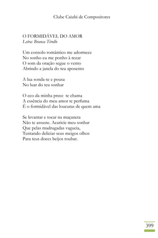 Clube Caiubi de Compositores
399
O FORMIDÁVEL DO AMOR
Letra: Branca Tirollo
Um consolo romântico me adormece
No sonho eu me ponho à rezar
O som da oração segue o vento
Abrindo a janela do teu aposento
A lua sonda-te e pousa
No luar do teu sonhar
O eco da minha prece te chama
A essência do meu amor te perfuma
É o formidável das loucuras de quem ama
Se levantar e tocar na maçaneta
Não te assuste. Acaricie meu sonhar
Que pelas madrugadas vagueia,
Tentando deliciar seus meigos olhos
Para teus doces beijos roubar.
 