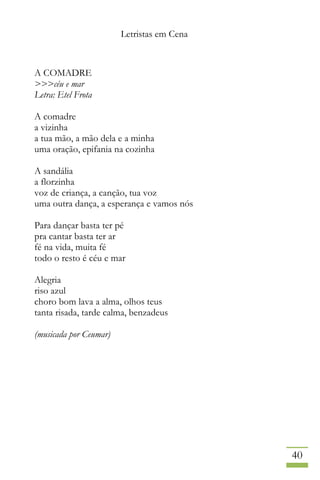 Letristas em Cena
40
A COMADRE
>>>céu e mar
Letra: Etel Frota
A comadre
a vizinha
a tua mão, a mão dela e a minha
uma oração, epifania na cozinha
A sandália
a florzinha
voz de criança, a canção, tua voz
uma outra dança, a esperança e vamos nós
Para dançar basta ter pé
pra cantar basta ter ar
fé na vida, muita fé
todo o resto é céu e mar
Alegria
riso azul
choro bom lava a alma, olhos teus
tanta risada, tarde calma, benzadeus
(musicada por Ceumar)
 