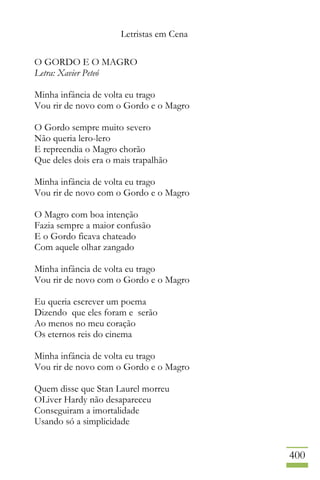 Letristas em Cena
400
O GORDO E O MAGRO
Letra: Xavier Peteó
Minha infância de volta eu trago
Vou rir de novo com o Gordo e o Magro
O Gordo sempre muito severo
Não queria lero-lero
E repreendia o Magro chorão
Que deles dois era o mais trapalhão
Minha infância de volta eu trago
Vou rir de novo com o Gordo e o Magro
O Magro com boa intenção
Fazia sempre a maior confusão
E o Gordo ficava chateado
Com aquele olhar zangado
Minha infância de volta eu trago
Vou rir de novo com o Gordo e o Magro
Eu queria escrever um poema
Dizendo que eles foram e serão
Ao menos no meu coração
Os eternos reis do cinema
Minha infância de volta eu trago
Vou rir de novo com o Gordo e o Magro
Quem disse que Stan Laurel morreu
OLiver Hardy não desapareceu
Conseguiram a imortalidade
Usando só a simplicidade
 