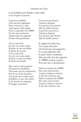 Letristas em Cena
402
O GOVERNO DA BAHIA, ANO 2000
Letra: Zezinho Nascimento
O governo da Bahia
Tem um jeito engraçado.
Pune o honesto e sério
Apoia quem anda errado.
Com os mutuários da URBIS
Foi isto que aconteceu:
Aqueles que não pagaram
Foram todos perdoados.
Até aí, tudo bem.
Eu não vejo nada errado.
Perdoar ou não um débito
É direito do Estado.
Até aí, tudo bem.
Eu não vejo nada errado.
Perdoar ou não um débito
É direito do Estado.
Mas, entre os que pagaram,
Há quem foi sacrificado.
Tem gente que fez empréstimo
Pra ter seu nome honrado.
Tem gente que vendeu carro,
Geladeira e o que mais tinha,
E fez acordo no emprego,
Pra pagar o que devia.
O governo pressionou.
Ameaçou despejar.
Fez pai ficar sem dormir,
Mãe de família chorar...
O governo pressionou.
Ameaçou despejar.
Fez pai ficar sem dormir,
Mãe de família chorar...
E, depois de tudo isto,
Levou pra televisão
Os heróis que não pagaram,
E os que pagaram, não.
E, pior: fomos roubados.
Não me calo. Eu não aguento.
A URBIS roubou a gente,
Pois não deu o documento.
Muitos conjuntos da URBIS
São como uma invasão:
A gente compra os imóveis
E não dão escritura, não.
Muitos conjuntos da URBIS
São como uma invasão:
A gente compra os imóveis
E não dão escritura, não.
 