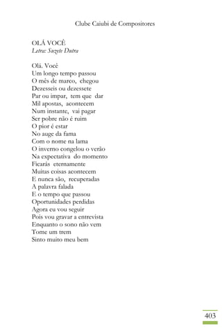 Clube Caiubi de Compositores
403
OLÁ VOCÊ
Letra: Suzete Dutra
Olá. Você
Um longo tempo passou
O mês de marco, chegou
Dezesseis ou dezessete
Par ou impar, tem que dar
Mil apostas, acontecem
Num instante, vai pagar
Ser pobre não é ruim
O pior é estar
No auge da fama
Com o nome na lama
O inverno congelou o verão
Na expectativa do momento
Ficarás eternamente
Muitas coisas acontecem
E nunca são, recuperadas
A palavra falada
E o tempo que passou
Oportunidades perdidas
Agora eu vou seguir
Pois vou gravar a entrevista
Enquanto o sono não vem
Tome um trem
Sinto muito meu bem
 