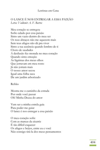 Letristas em Cena
404
O LANCE É NOS ENTREGAR A ESSA PAIXÃO
Letra: Valdemir A. F. Barros
Meu coração se entregou
Sofre calado por essa paixão
Sinto um vazio dentro do meu ser
Os teus abraços não me aquecem mais
Sem teus afagos não dá pra viver
Sinto a tua ausência quando lembro de ti
Choro de saudades
A desilusão fez morada no meu coração
Quando sinto emoção
As lágrimas dos meus olhos
Que jorravam em meu rosto
Já não jorram mais
O nosso amor secou
Igual uma folha seca
De um jardim arborizado
Refrão
Mostra-me o caminho da estrada
Por onde você passar
Oh! Minha Deusa do amor
Vem ser a minha estrela guia
Para poder me guiar
O lance é nos entregar a essa paixão
O meu coração sofre
Com as marcas da cicatriz
É tão difícil esquecer
Os afagos e beijos, entre eu e você
Não consigo tirá-la dos meus pensamentos
 
