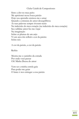 Clube Caiubi de Compositores
405
Sinto a dor no meu peito
Me aprisionei nessa louca paixão
Hoje sou aprendiz ensinou-me a amar
Quando a estrutura do amor desequilibrou
As tuas palavras sempre tiveram razão
Na indecisão do meu coração (na indecisão do meu coração)
Seu sublime amor fez-me viajar
Na imaginação
Sobre as plumas de um anjo
Vi um arco-íris refletir a cor da paixão
Sobre nós
A cor da paixão, a cor da paixão
Refrão
Mostra-me o caminho da estrada
Por onde você passar
Oh! Minha Deusa do amor
Vem ser a minha estrela guia
Para poder me guiar
O lance é nos entregar a essa paixão
 