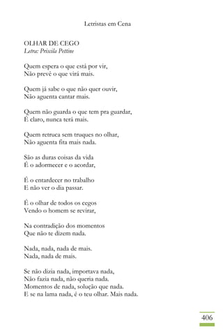 Letristas em Cena
406
OLHAR DE CEGO
Letra: Priscila Pettine
Quem espera o que está por vir,
Não prevê o que virá mais.
Quem já sabe o que não quer ouvir,
Não aguenta cantar mais.
Quem não guarda o que tem pra guardar,
É claro, nunca terá mais.
Quem retruca sem truques no olhar,
Não aguenta fita mais nada.
São as duras coisas da vida
É o adormecer e o acordar,
É o entardecer no trabalho
E não ver o dia passar.
É o olhar de todos os cegos
Vendo o homem se revirar,
Na contradição dos momentos
Que não te dizem nada.
Nada, nada, nada de mais.
Nada, nada de mais.
Se não dizia nada, importava nada,
Não fazia nada, não queria nada.
Momentos de nada, solução que nada.
E se na lama nada, é o teu olhar. Mais nada.
 
