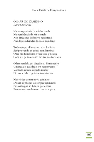 Clube Caiubi de Compositores
407
OLHAR NO CAMINHO
Letra: Chico Pires
Na transparência da minha janela
Na pertinência da luz amarela
Nos arredores do bairro paulistano
Nas dores advindas do solo mundano
Todo tempo ali estavam suas luxúrias
Sempre vendo as coisas sem lamúrias
Olhe pro horizonte e veja toda a beleza
Com seu peito errante mostre sua fortaleza
Olhar perdido em direção ao firmamento
Um pedido guardado em pensamento
Vontade infinita de tudo mudar
Deixar a vida repetida e transformar
Nas visões de um novo caminho
Deixar as prisões do ser pequenininho
Passos largos ao futuro que espera
Poucos metros do muro que o separa
 