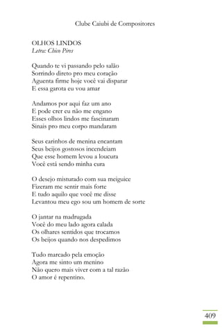 Clube Caiubi de Compositores
409
OLHOS LINDOS
Letra: Chico Pires
Quando te vi passando pelo salão
Sorrindo direto pro meu coração
Aguenta firme hoje você vai disparar
E essa garota eu vou amar
Andamos por aqui faz um ano
E pode crer eu não me engano
Esses olhos lindos me fascinaram
Sinais pro meu corpo mandaram
Seus carinhos de menina encantam
Seus beijos gostosos incendeiam
Que esse homem levou a loucura
Você está sendo minha cura
O desejo misturado com sua meiguice
Fizeram me sentir mais forte
E tudo aquilo que você me disse
Levantou meu ego sou um homem de sorte
O jantar na madrugada
Você do meu lado agora calada
Os olhares sentidos que trocamos
Os beijos quando nos despedimos
Tudo marcado pela emoção
Agora me sinto um menino
Não quero mais viver com a tal razão
O amor é repentino.
 
