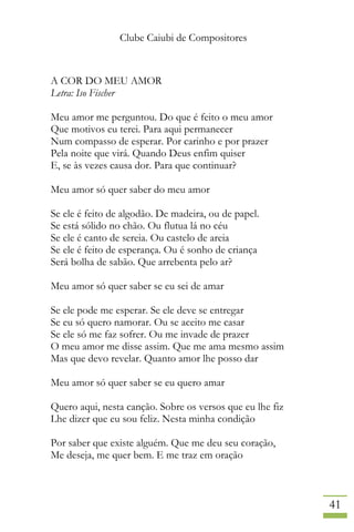 Clube Caiubi de Compositores
41
A COR DO MEU AMOR
Letra: Iso Fischer
Meu amor me perguntou. Do que é feito o meu amor
Que motivos eu terei. Para aqui permanecer
Num compasso de esperar. Por carinho e por prazer
Pela noite que virá. Quando Deus enfim quiser
E, se às vezes causa dor. Para que continuar?
Meu amor só quer saber do meu amor
Se ele é feito de algodão. De madeira, ou de papel.
Se está sólido no chão. Ou flutua lá no céu
Se ele é canto de sereia. Ou castelo de areia
Se ele é feito de esperança. Ou é sonho de criança
Será bolha de sabão. Que arrebenta pelo ar?
Meu amor só quer saber se eu sei de amar
Se ele pode me esperar. Se ele deve se entregar
Se eu só quero namorar. Ou se aceito me casar
Se ele só me faz sofrer. Ou me invade de prazer
O meu amor me disse assim. Que me ama mesmo assim
Mas que devo revelar. Quanto amor lhe posso dar
Meu amor só quer saber se eu quero amar
Quero aqui, nesta canção. Sobre os versos que eu lhe fiz
Lhe dizer que eu sou feliz. Nesta minha condição
Por saber que existe alguém. Que me deu seu coração,
Me deseja, me quer bem. E me traz em oração
 