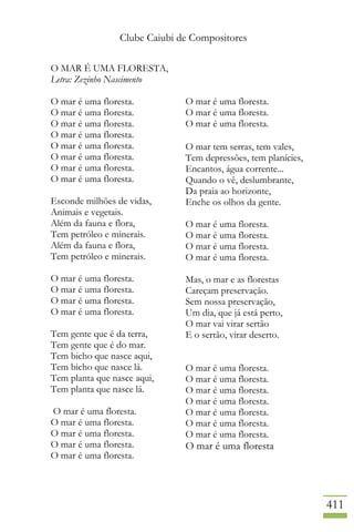 Clube Caiubi de Compositores
411
O MAR É UMA FLORESTA,
Letra: Zezinho Nascimento
O mar é uma floresta.
O mar é uma floresta.
O mar é uma floresta.
O mar é uma floresta.
O mar é uma floresta.
O mar é uma floresta.
O mar é uma floresta.
O mar é uma floresta.
Esconde milhões de vidas,
Animais e vegetais.
Além da fauna e flora,
Tem petróleo e minerais.
Além da fauna e flora,
Tem petróleo e minerais.
O mar é uma floresta.
O mar é uma floresta.
O mar é uma floresta.
O mar é uma floresta.
Tem gente que é da terra,
Tem gente que é do mar.
Tem bicho que nasce aqui,
Tem bicho que nasce lá.
Tem planta que nasce aqui,
Tem planta que nasce lá.
O mar é uma floresta.
O mar é uma floresta.
O mar é uma floresta.
O mar é uma floresta.
O mar é uma floresta.
O mar é uma floresta.
O mar é uma floresta.
O mar é uma floresta.
O mar tem serras, tem vales,
Tem depressões, tem planícies,
Encantos, água corrente...
Quando o vê, deslumbrante,
Da praia ao horizonte,
Enche os olhos da gente.
O mar é uma floresta.
O mar é uma floresta.
O mar é uma floresta.
O mar é uma floresta.
Mas, o mar e as florestas
Careçam preservação.
Sem nossa preservação,
Um dia, que já está perto,
O mar vai virar sertão
E o sertão, virar deserto.
O mar é uma floresta.
O mar é uma floresta.
O mar é uma floresta.
O mar é uma floresta.
O mar é uma floresta.
O mar é uma floresta.
O mar é uma floresta.
O mar é uma floresta
 