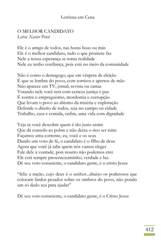 Letristas em Cena
412
O MELHOR CANDIDATO
Letra: Xavier Peteó
Ele é o amigo de todos, nas horas boas ou más
Ele é o melhor candidato, tudo o que promete faz
Nele a nossa esperança se torna realidade
Nele eu tenho confiança, pois está no meio da comunidade
Não é como o demagogo, que em véspera de eleição
É que se lembra do povo, com sorrisos e apertos de mão
Não aparece em TV, jornal, revista ou cartaz
Votando nele você terá com certeza justiça e paz
É contra o empreguismo, mordomia e corrupção
Que levam o povo ao abismo da miséria e exploração
Defende o direito de todos, seja no campo ou cidade
Trabalho, casa e comida, enfim, uma vida com dignidade
Veja se você descobre quem é tão justo assim
Que dá consolo ao pobre e não deixa o rico ser ruim
Façamos uma corrente, eu, você e os seus
Dando um voto de fé, o candidato é o filho de deus
Agora que você já sabe quem nós vamos eleger
Fale dele à vontade, pois noutro não podemos crer
Ele está sempre presente:caminho, verdade e luz
Dê seu voto consciente, o candidato gente, é o cristo Jesus
“feliz a nação, cujo deus é o senhor...abaixo os poderosos que
colocam fardos pesados sobre os ombros do povo, não pondo
um só dedo seu para ajudar”
Dê seu voto consciente, o candidato gente, é o Cristo Jesus
 