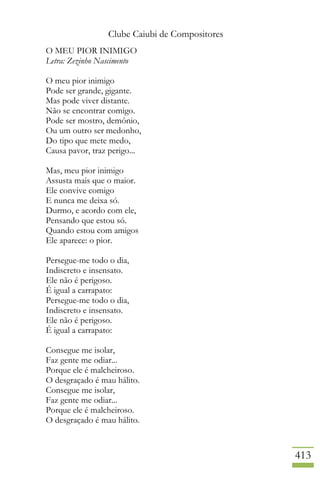 Clube Caiubi de Compositores
413
O MEU PIOR INIMIGO
Letra: Zezinho Nascimento
O meu pior inimigo
Pode ser grande, gigante.
Mas pode viver distante.
Não se encontrar comigo.
Pode ser mostro, demônio,
Ou um outro ser medonho,
Do tipo que mete medo,
Causa pavor, traz perigo...
Mas, meu pior inimigo
Assusta mais que o maior.
Ele convive comigo
E nunca me deixa só.
Durmo, e acordo com ele,
Pensando que estou só.
Quando estou com amigos
Ele aparece: o pior.
Persegue-me todo o dia,
Indiscreto e insensato.
Ele não é perigoso.
É igual a carrapato:
Persegue-me todo o dia,
Indiscreto e insensato.
Ele não é perigoso.
É igual a carrapato:
Consegue me isolar,
Faz gente me odiar...
Porque ele é malcheiroso.
O desgraçado é mau hálito.
Consegue me isolar,
Faz gente me odiar...
Porque ele é malcheiroso.
O desgraçado é mau hálito.
 