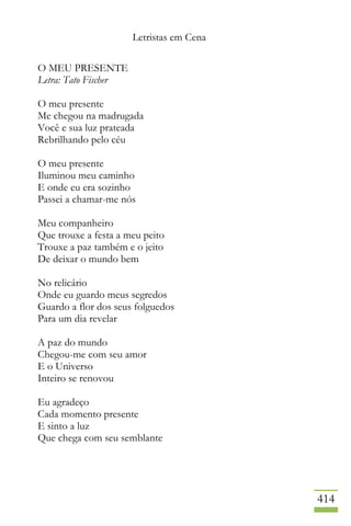 Letristas em Cena
414
O MEU PRESENTE
Letra: Tato Fischer
O meu presente
Me chegou na madrugada
Você e sua luz prateada
Rebrilhando pelo céu
O meu presente
Iluminou meu caminho
E onde eu era sozinho
Passei a chamar-me nós
Meu companheiro
Que trouxe a festa a meu peito
Trouxe a paz também e o jeito
De deixar o mundo bem
No relicário
Onde eu guardo meus segredos
Guardo a flor dos seus folguedos
Para um dia revelar
A paz do mundo
Chegou-me com seu amor
E o Universo
Inteiro se renovou
Eu agradeço
Cada momento presente
E sinto a luz
Que chega com seu semblante
 
