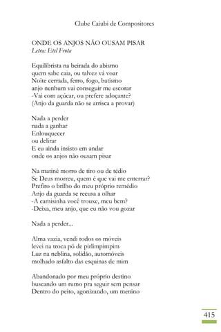 Clube Caiubi de Compositores
415
ONDE OS ANJOS NÃO OUSAM PISAR
Letra: Etel Frota
Equilibrista na beirada do abismo
quem sabe caia, ou talvez vá voar
Noite cerrada, ferro, fogo, batismo
anjo nenhum vai conseguir me escorar
-Vai com açúcar, ou prefere adoçante?
(Anjo da guarda não se arrisca a provar)
Nada a perder
nada a ganhar
Enlouquecer
ou delirar
E eu ainda insisto em andar
onde os anjos não ousam pisar
Na matinê morro de tiro ou de tédio
Se Deus morreu, quem é que vai me enterrar?
Prefiro o brilho do meu próprio remédio
Anjo da guarda se recusa a olhar
-A camisinha você trouxe, meu bem?
-Deixa, meu anjo, que eu não vou gozar
Nada a perder...
Alma vazia, vendi todos os móveis
levei na troca pó de pirlimpimpim
Luz na neblina, solidão, automóveis
molhado asfalto das esquinas de mim
Abandonado por meu próprio destino
buscando um rumo pra seguir sem pensar
Dentro do peito, agonizando, um menino
 