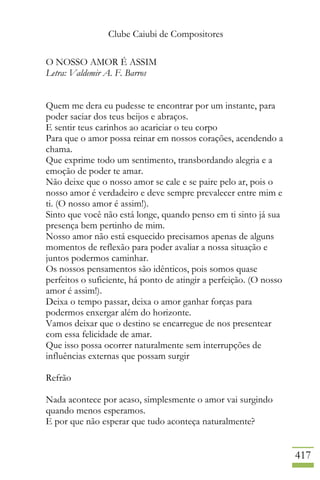 Clube Caiubi de Compositores
417
O NOSSO AMOR É ASSIM
Letra: Valdemir A. F. Barros
Quem me dera eu pudesse te encontrar por um instante, para
poder saciar dos teus beijos e abraços.
E sentir teus carinhos ao acariciar o teu corpo
Para que o amor possa reinar em nossos corações, acendendo a
chama.
Que exprime todo um sentimento, transbordando alegria e a
emoção de poder te amar.
Não deixe que o nosso amor se cale e se paire pelo ar, pois o
nosso amor é verdadeiro e deve sempre prevalecer entre mim e
ti. (O nosso amor é assim!).
Sinto que você não está longe, quando penso em ti sinto já sua
presença bem pertinho de mim.
Nosso amor não está esquecido precisamos apenas de alguns
momentos de reflexão para poder avaliar a nossa situação e
juntos podermos caminhar.
Os nossos pensamentos são idênticos, pois somos quase
perfeitos o suficiente, há ponto de atingir a perfeição. (O nosso
amor é assim!).
Deixa o tempo passar, deixa o amor ganhar forças para
podermos enxergar além do horizonte.
Vamos deixar que o destino se encarregue de nos presentear
com essa felicidade de amar.
Que isso possa ocorrer naturalmente sem interrupções de
influências externas que possam surgir
Refrão
Nada acontece por acaso, simplesmente o amor vai surgindo
quando menos esperamos.
E por que não esperar que tudo aconteça naturalmente?
 