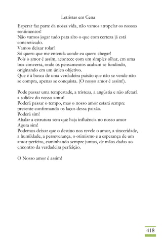 Letristas em Cena
418
Esperar faz parte da nossa vida, não vamos atropelar os nossos
sentimentos!
Não vamos jogar tudo para alto o que com certeza já está
concretizado.
Vamos deixar rolar!
Só quero que me entenda aonde eu quero chegar!
Pois o amor é assim, acontece com um simples olhar, em uma
boa conversa, onde os pensamentos acabam se fundindo,
originando em um único objetivo.
Que é à busca de uma verdadeira paixão que não se vende não
se compra, apenas se conquista. (O nosso amor é assim!).
Pode passar uma tempestade, a tristeza, a angústia e não afetará
a solidez do nosso amor!
Poderá passar o tempo, mas o nosso amor estará sempre
presente confirmando os laços dessa paixão.
Poderá sim!
Abalar a estrutura sem que haja influência no nosso amor
Agora sim!
Podemos deixar que o destino nos revele o amor, a sinceridade,
a humildade, a perseverança, o otimismo e a esperança de um
amor perfeito, caminhando sempre juntos, de mãos dadas ao
encontro da verdadeira perfeição.
O Nosso amor é assim!
 