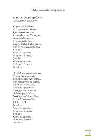 Clube Caiubi de Compositores
419
O POVO DA BABILÔNIA
Letra: Zezinho Nascimento
O povo da Babilônia
É um povo sem linhagem.
Que só conhece a lei
Chamada Lei da Vantagem.
Mata, rouba, mente,
E vende tudo ilícito:
Droga, roubo, bicho, gente...
Um povo sem consciência.
Sem leis.
Como os animais.
E de tudo é capaz.
Sem leis.
Como os animais.
E de tudo é capaz.
Sem leis.
A Babilônia, meus senhores,
É uma pátria sem leis,
Sem fronteiras, sem limites.
Um país dentro de outros.
Leiam em Revelação,
Livro do Apocalipse,
Do Capítulo Dezessete
Até o Capítulo Vinte.
No Capítulo Vinte e Um,
Leia o Versículo Oito.
ÔÔÔ, Ô, Ô.
Sem leis.
Como os animais.
E de tudo é capaz.
Sem leis.
Como os animais.
E de tudo é capaz.
Sem leis.
 