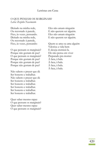 Letristas em Cena
420
O QUE PENSAM OS MARGINAIS?
Letra: Zezinho Nascimento
Deitado na minha rede,
Ou recostado à parede,
Fico, às vezes, pensando.
Deitado na minha rede,
Ou recostado à parede,
Fico, às vezes, pensando:
O que pensam os marginais?
Porque não gostam de paz?
O que pensam os marginais?
Porque não gostam de paz?
Porque não gostam de paz?
Porque não gostam de paz?
Não sabem o prazer que dá
Ser honesto e trabalhar.
Não sabem o prazer que dá
Ser honesto e trabalhar.
Ser honesto e trabalhar.
Ser honesto e trabalhar.
Ser honesto e trabalhar.
Ser honesto e trabalhar.
Quer saber mesmo rapaz
O que pensam os marginais?
Quer saber mesmo rapaz
O que pensam os marginais?
Eles não amam ninguém
E não querem ser alguém.
Eles não amam ninguém
E não querem ser alguém.
Quem se ama ou ama alguém
Valoriza a vida bem
E deseja eternizá-la.
Ele não pensa em viver
Preparado pra morrer
À faca, à bala.
À faca, à bala.
À faca, à bala.
À faca, à bala.
 