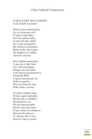 Clube Caiubi de Compositores
421
O QUE É QUE MATA GENTE
Letra: Zezinho Nascimento
Muitas coisas matam gente.
Eu vou listar pra você.
O amor é uma delas,
Pois faz a gente sofrer.
O amor de mãe, então!
Faz a mãe enlouquecer
De tristeza ou de paixão,
Beber muito, não comer,
De desprezo ou solidão
Adoecer e morrer.
Sexo também mata gente,
A que não o sabe fazer
Ou o faz sem higiene,
Porque sexo faz sofrer
Com doenças transmissíveis,
Chamadas DST,
E quem tem parceiro vil,
Infiel ou egoísta,
Por esse ponto de vista
Pode sofrer e morrer.
E a fome também mata.
É bom a gente aprender,
Desde cedo, a trabalhar,
Economizar e ter,
Pra não precisar pedir
Farofa e pão pra comer.
É que a fome traz fraqueza,
Que nos faz adoecer,
E a doença não se cura
Sem ter o que se comer.
 