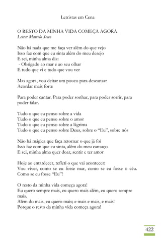 Letristas em Cena
422
O RESTO DA MINHA VIDA COMEÇA AGORA
Letra: Marcelo Secco
Não há nada que me faça ver além do que vejo
Isso faz com que eu sinta além do meu desejo
E sei, minha alma diz:
- Obrigado ao mar e ao seu olhar
E tudo que vi e tudo que vou ver
Mas agora, vou deitar um pouco para descansar
Acordar mais forte
Para poder cantar. Para poder sonhar, para poder sorrir, para
poder falar.
Tudo o que eu penso sobre a vida
Tudo o que eu penso sobre o amor
Tudo o que eu penso sobre a lágrima
Tudo o que eu penso sobre Deus, sobre o “Eu”, sobre nós
Não há mágica que faça retornar o que já foi
Isso faz com que eu sinta, além do meu cansaço
E sei, minha alma quer doar, sentir e ter amor
Hoje ao entardecer, refleti o que vai acontecer:
Vou viver, como se eu fosse mar, como se eu fosse o céu.
Como se eu fosse “Eu”!
O resto da minha vida começa agora!
Eu quero sempre mais, eu quero mais além, eu quero sempre
mais.
Além do mais, eu quero mais; e mais e mais, e mais!
Porque o resto da minha vida começa agora!
 