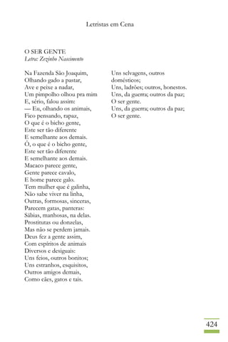 Letristas em Cena
424
O SER GENTE
Letra: Zezinho Nascimento
Na Fazenda São Joaquim,
Olhando gado a pastar,
Ave e peixe a nadar,
Um pimpolho olhou pra mim
E, sério, falou assim:
— Eu, olhando os animais,
Fico pensando, rapaz,
O que é o bicho gente,
Este ser tão diferente
E semelhante aos demais.
Ô, o que é o bicho gente,
Este ser tão diferente
E semelhante aos demais.
Macaco parece gente,
Gente parece cavalo,
E home parece galo.
Tem mulher que é galinha,
Não sabe viver na linha,
Outras, formosas, sinceras,
Parecem gatas, panteras:
Sábias, manhosas, na delas.
Prostitutas ou donzelas,
Mas não se perdem jamais.
Deus fez a gente assim,
Com espíritos de animais
Diversos e desiguais:
Uns feios, outros bonitos;
Uns estranhos, esquisitos,
Outros amigos demais,
Como cães, gatos e tais.
Uns selvagens, outros
domésticos;
Uns, ladrões; outros, honestos.
Uns, da guerra; outros da paz;
O ser gente.
Uns, da guerra; outros da paz;
O ser gente.
 