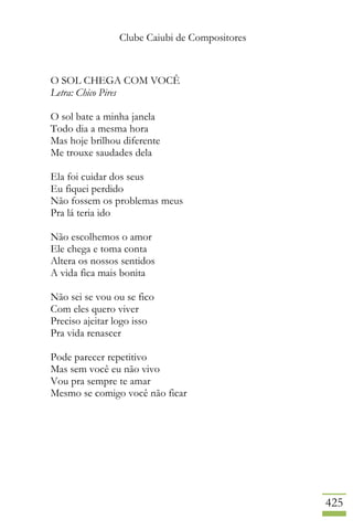 Clube Caiubi de Compositores
425
O SOL CHEGA COM VOCÊ
Letra: Chico Pires
O sol bate a minha janela
Todo dia a mesma hora
Mas hoje brilhou diferente
Me trouxe saudades dela
Ela foi cuidar dos seus
Eu fiquei perdido
Não fossem os problemas meus
Pra lá teria ido
Não escolhemos o amor
Ele chega e toma conta
Altera os nossos sentidos
A vida fica mais bonita
Não sei se vou ou se fico
Com eles quero viver
Preciso ajeitar logo isso
Pra vida renascer
Pode parecer repetitivo
Mas sem você eu não vivo
Vou pra sempre te amar
Mesmo se comigo você não ficar
 