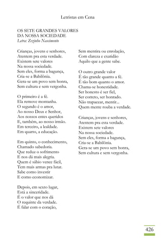 Letristas em Cena
426
OS SETE GRANDES VALORES
DA NOSSA SOCIEDADE
Letra: Zezinho Nascimento
Crianças, jovens e senhores,
Atentem pra esta verdade.
Existem sete valores
Na nossa sociedade.
Sem eles, forma a bagunça,
Cria-se a Babilônia.
Gera-se um povo sem honra,
Sem cultura e sem vergonha.
O primeiro é a fé.
Ela remove montanha.
O segundo é o amor,
Ao nosso Deus e Senhor,
Aos nossos entes queridos
E, também, ao nosso irmão.
Em terceiro, a lealdade.
Em quarto, a educação.
Em quinto, o conhecimento,
Chamado sabedoria.
Que reduz o sofrimento
E nos dá mais alegria.
Quem é sábio vence fácil,
Tem mais armas pra lutar.
Sabe como investir
E como economizar.
Depois, em sexto lugar,
Está a sinceridade.
É o valor que nos dá
O requinte da verdade.
É falar com o coração,
Sem mentira ou enrolação,
Com clareza e exatidão
Aquilo que a gente sabe.
O outro grande valor
É tão grande quanto a fé.
É tão bom quanto o amor.
Chama-se honestidade.
Ser honesto é ser fiel,
Ser correto, ser honrado.
Não trapacear, mentir...
Quem mente rouba a verdade.
Crianças, jovens e senhores,
Atentem pra esta verdade.
Existem sete valores
Na nossa sociedade.
Sem eles, forma a bagunça,
Cria-se a Babilônia.
Gera-se um povo sem honra,
Sem cultura e sem vergonha.
 