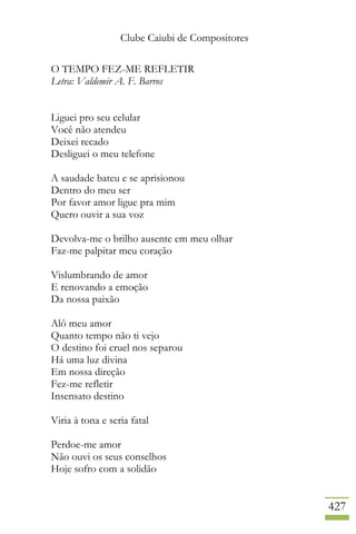 Clube Caiubi de Compositores
427
O TEMPO FEZ-ME REFLETIR
Letra: Valdemir A. F. Barros
Liguei pro seu celular
Você não atendeu
Deixei recado
Desliguei o meu telefone
A saudade bateu e se aprisionou
Dentro do meu ser
Por favor amor ligue pra mim
Quero ouvir a sua voz
Devolva-me o brilho ausente em meu olhar
Faz-me palpitar meu coração
Vislumbrando de amor
E renovando a emoção
Da nossa paixão
Alô meu amor
Quanto tempo não ti vejo
O destino foi cruel nos separou
Há uma luz divina
Em nossa direção
Fez-me refletir
Insensato destino
Viria à tona e seria fatal
Perdoe-me amor
Não ouvi os seus conselhos
Hoje sofro com a solidão
 