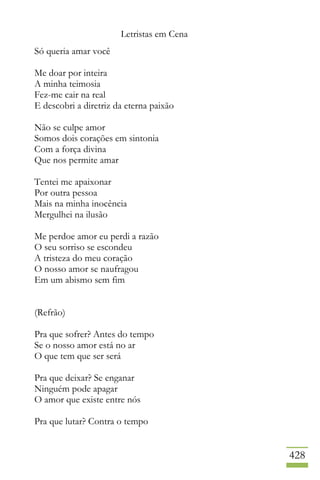 Letristas em Cena
428
Só queria amar você
Me doar por inteira
A minha teimosia
Fez-me cair na real
E descobri a diretriz da eterna paixão
Não se culpe amor
Somos dois corações em sintonia
Com a força divina
Que nos permite amar
Tentei me apaixonar
Por outra pessoa
Mais na minha inocência
Mergulhei na ilusão
Me perdoe amor eu perdi a razão
O seu sorriso se escondeu
A tristeza do meu coração
O nosso amor se naufragou
Em um abismo sem fim
(Refrão)
Pra que sofrer? Antes do tempo
Se o nosso amor está no ar
O que tem que ser será
Pra que deixar? Se enganar
Ninguém pode apagar
O amor que existe entre nós
Pra que lutar? Contra o tempo
 