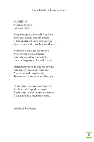 Clube Caiubi de Compositores
43
ALCHIMIA
(Hoccus-poccus)
Letra: Iso Fischer
Eu quero agora a força da Alquimia,
Reter esse desejo que me arrasta
E transmutar em ouro essa energia
Que, nesse estado, assola, e me devasta
Acumular a pulsação do instinto
Acelerar sua energia interna
Fazer da água doce vinho tinto
Em vez do gozo, a plenitude eterna
Mergulharei na noite que me envolve
Para emergir ao sol do meio-dia
A natureza tudo nos devolve
Retransmutando em tudo a Energia
Dessa maneira as coisas acontecem
Nenhuma delas pode ser igual
A teia vasta que os momentos tecem
É uma infinita e múltipla espiral...
(melodia de Iso Fischer)
 