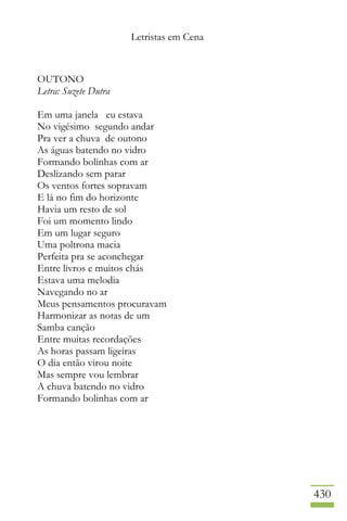Letristas em Cena
430
OUTONO
Letra: Suzete Dutra
Em uma janela eu estava
No vigésimo segundo andar
Pra ver a chuva de outono
As águas batendo no vidro
Formando bolinhas com ar
Deslizando sem parar
Os ventos fortes sopravam
E lá no fim do horizonte
Havia um resto de sol
Foi um momento lindo
Em um lugar seguro
Uma poltrona macia
Perfeita pra se aconchegar
Entre livros e muitos chás
Estava uma melodia
Navegando no ar
Meus pensamentos procuravam
Harmonizar as notas de um
Samba canção
Entre muitas recordações
As horas passam ligeiras
O dia então virou noite
Mas sempre vou lembrar
A chuva batendo no vidro
Formando bolinhas com ar
 
