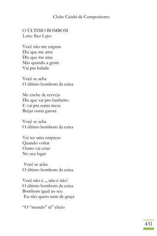 Clube Caiubi de Compositores
431
O ÚLTIMO BOMBOM
Letra: Rosi Lopes
Você não me engana
Diz que me ama
Diz que me ama
Mas quando a gente
Vai pra balada
Você se acha
O último bombom da caixa
Me enche de cerveja
Diz que vai pro banheiro
E vai pra outra mesa
Beijar outra garota
Você se acha
O último bombom da caixa
Vai ter uma surpresa
Quando voltar
Outro vai estar
No seu lugar
Você se acha
O último bombom da caixa
Você não é..., não é não!
O último bombom da caixa
Bombom igual ao seu
Eu não quero nem de graça
“O “mundo” tá” cheio
 