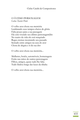 Clube Caiubi de Compositores
433
O ÚLTIMO PERSONAGEM
Letra: Xavier Peteó
O velho ator chora sua memória
Lembrando seus tempos cheios de glória
Falta pouco para a sua passagem
Ele está vivendo seu último personagem(bis
No teatro da vida ele está maquiado
Rugas eternas mostrando seu passado
Sentado entre amigos na casa do ator
Chora de alegria e ri da sua dor
O velho ator chora sua memória...
Mulheres, hotéis, automóveis, homenagens
Estão nas mãos de outros personagens
Filhos, amigos, quase tudo lhe falta
Tudo findou longe das luzes da ribalta
O velho ator chora sua memória...
 