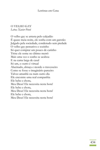 Letristas em Cena
434
O VELHO GAY
Letra: Xavier Peteó
O velho gay se arrasta pelo calçadão
É quase meia-noite, ele sonha com um garotão
Julgado pela sociedade, condenado sem piedade
O velho gay pensativo e sozinho
Só quer comprar um pouco de carinho
Triste ele some no último metrô
Mais uma vez o sonho se acabou
E na cama larga de casal
Só um, o outro é virtual
Alucinado, abraça e morde o travesseiro
Como se fosse o imaginário parceiro
Talvez amanhã ou num outro dia
Ele encontre uma real companhia
Ele bebe e chora,
Meu Deus! Ele necessita nesta hora!
Ele bebe e chora,
Meu Deus! Ele necessita nesta hora!
Ele bebe e chora,
Meu Deus! Ele necessita nesta hora!
 