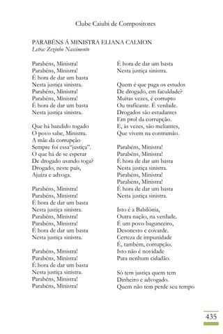 Clube Caiubi de Compositores
435
PARABÉNS Á MINISTRA ELIANA CALMON
Letra: Zezinho Nascimento
Parabéns, Ministra!
Parabéns, Ministra!
É hora de dar um basta
Nesta justiça sinistra.
Parabéns, Ministra!
Parabéns, Ministra!
É hora de dar um basta
Nesta justiça sinistra.
Que há bandido togado
O povo sabe, Ministra.
A mãe da corrupção
Sempre foi essa“justiça”.
O que há de se esperar
De drogado usando toga?
Drogado, neste país,
Ajuíza e advoga.
Parabéns, Ministra!
Parabéns, Ministra!
É hora de dar um basta
Nesta justiça sinistra.
Parabéns, Ministra!
Parabéns, Ministra!
É hora de dar um basta
Nesta justiça sinistra.
Parabéns, Ministra!
Parabéns, Ministra!
É hora de dar um basta
Nesta justiça sinistra.
Parabéns, Ministra!
Parabéns, Ministra!
É hora de dar um basta
Nesta justiça sinistra.
Quem é que paga os estudos
De drogado, em faculdade?
Muitas vezes, é corrupto
Ou traficante. É verdade.
Drogados são estudantes
Em prol da corrupção.
E, às vezes, são meliantes,
Que vivem na contramão.
Parabéns, Ministra!
Parabéns, Ministra!
É hora de dar um basta
Nesta justiça sinistra.
Parabéns, Ministra!
Parabéns, Ministra!
É hora de dar um basta
Nesta justiça sinistra.
Isto é a Babilônia,
Outra nação, na verdade.
É um povo bagunceiro,
Desonesto e covarde.
Certeza de impunidade
É, também, corrupção.
Isto não é novidade
Para nenhum cidadão.
Só tem justiça quem tem
Dinheiro e advogado.
Quem não tem perde seu tempo
 