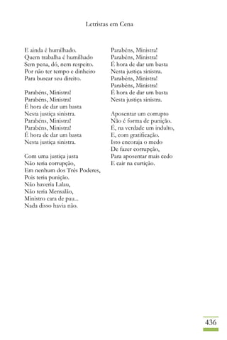 Letristas em Cena
436
E ainda é humilhado.
Quem trabalha é humilhado
Sem pena, dó, nem respeito.
Por não ter tempo e dinheiro
Para buscar seu direito.
Parabéns, Ministra!
Parabéns, Ministra!
É hora de dar um basta
Nesta justiça sinistra.
Parabéns, Ministra!
Parabéns, Ministra!
É hora de dar um basta
Nesta justiça sinistra.
Com uma justiça justa
Não teria corrupção,
Em nenhum dos Três Poderes,
Pois teria punição.
Não haveria Lalau,
Não teria Mensalão,
Ministro cara de pau...
Nada disso havia não.
Parabéns, Ministra!
Parabéns, Ministra!
É hora de dar um basta
Nesta justiça sinistra.
Parabéns, Ministra!
Parabéns, Ministra!
É hora de dar um basta
Nesta justiça sinistra.
Aposentar um corrupto
Não é forma de punição.
É, na verdade um indulto,
E, com gratificação.
Isto encoraja o medo
De fazer corrupção,
Para aposentar mais cedo
E cair na curtição.
 