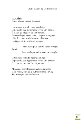 Clube Caiubi de Compositores
437
PARAÍSO
Letra: Marcos Antonio Passarelli
Estou aqui sentado pedindo abrigo
Esperando que alguém me leve a um paraíso
É o que eu preciso, de um paraíso.
Eu vou de passo em passo ocupando espaço
Não fico mais sozinho neste labirinto
Eu já pressinto um bom pedaço.
Mas, nada para dentro desse coração
Refrão
Mas, nada para dentro desse coração
Estou aqui sentado pedindo abrigo
Esperando que alguém me leve a um paraíso
É o que eu preciso, de um paraíso.
Modernas tecnologias de relacionamento
E os robôs, ciborgs e outros pontos (.) Org
São ameaças, que te abraçam.
 