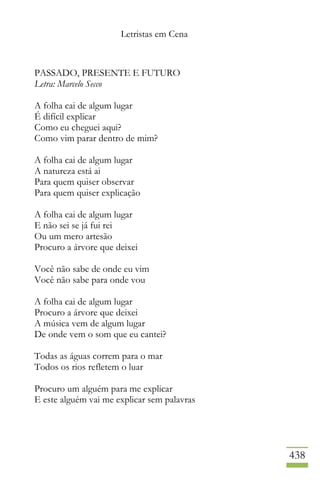 Letristas em Cena
438
PASSADO, PRESENTE E FUTURO
Letra: Marcelo Secco
A folha cai de algum lugar
É difícil explicar
Como eu cheguei aqui?
Como vim parar dentro de mim?
A folha cai de algum lugar
A natureza está ai
Para quem quiser observar
Para quem quiser explicação
A folha cai de algum lugar
E não sei se já fui rei
Ou um mero artesão
Procuro a árvore que deixei
Você não sabe de onde eu vim
Você não sabe para onde vou
A folha cai de algum lugar
Procuro a árvore que deixei
A música vem de algum lugar
De onde vem o som que eu cantei?
Todas as águas correm para o mar
Todos os rios refletem o luar
Procuro um alguém para me explicar
E este alguém vai me explicar sem palavras
 