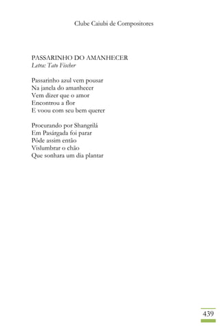 Clube Caiubi de Compositores
439
PASSARINHO DO AMANHECER
Letra: Tato Fischer
Passarinho azul vem pousar
Na janela do amanhecer
Vem dizer que o amor
Encontrou a flor
E voou com seu bem querer
Procurando por Shangrilá
Em Pasárgada foi parar
Pôde assim então
Vislumbrar o chão
Que sonhara um dia plantar
 