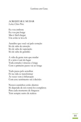 Letristas em Cena
44
ACREDITAR E MUDAR
Letra: Chico Pires
Eu vou embora
Eu vou pra longe
Mas é fácil chegar
Um avião te leva lá
Acredito que você vai pelo coração
Só ele sabe de emoção
Só ele sabe de superação
Só ele sabe de gratidão
A vida da gente tem que mudar
E o jeito é sair do lugar
Toda estrada é sinuosa e longa
Com o primeiro passo vai ao longe
Tudo passa pelo acreditar
Fé na vida se transformar
Às vezes vem à bifurcação
Com esse sentimento sai à decisão
Nossos caminhos estão abertos
Só depende de nós torná-los completos
Para cada momento de fraqueza
Tem sempre outro de realeza
 