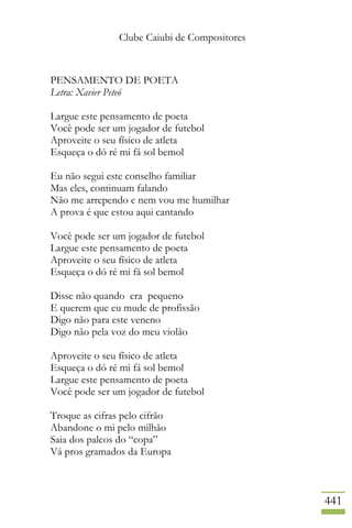 Clube Caiubi de Compositores
441
PENSAMENTO DE POETA
Letra: Xavier Peteó
Largue este pensamento de poeta
Você pode ser um jogador de futebol
Aproveite o seu físico de atleta
Esqueça o dó ré mi fá sol bemol
Eu não segui este conselho familiar
Mas eles, continuam falando
Não me arrependo e nem vou me humilhar
A prova é que estou aqui cantando
Você pode ser um jogador de futebol
Largue este pensamento de poeta
Aproveite o seu físico de atleta
Esqueça o dó ré mi fá sol bemol
Disse não quando era pequeno
E querem que eu mude de profissão
Digo não para este veneno
Digo não pela voz do meu violão
Aproveite o seu físico de atleta
Esqueça o dó ré mi fá sol bemol
Largue este pensamento de poeta
Você pode ser um jogador de futebol
Troque as cifras pelo cifrão
Abandone o mi pelo milhão
Saia dos palcos do “copa”
Vá pros gramados da Europa
 