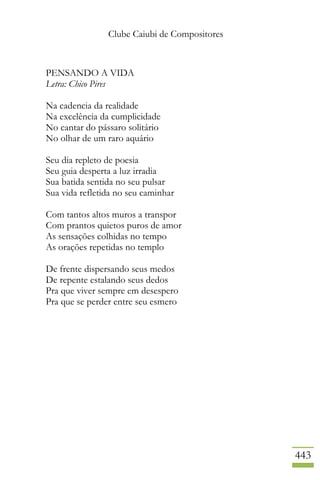 Clube Caiubi de Compositores
443
PENSANDO A VIDA
Letra: Chico Pires
Na cadencia da realidade
Na excelência da cumplicidade
No cantar do pássaro solitário
No olhar de um raro aquário
Seu dia repleto de poesia
Seu guia desperta a luz irradia
Sua batida sentida no seu pulsar
Sua vida refletida no seu caminhar
Com tantos altos muros a transpor
Com prantos quietos puros de amor
As sensações colhidas no tempo
As orações repetidas no templo
De frente dispersando seus medos
De repente estalando seus dedos
Pra que viver sempre em desespero
Pra que se perder entre seu esmero
 