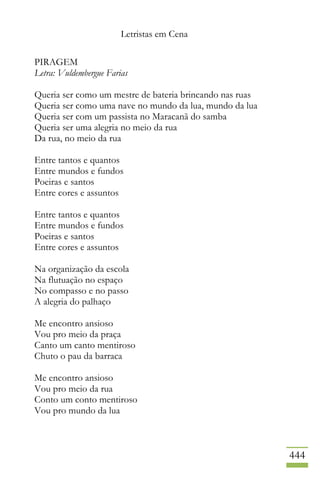 Letristas em Cena
444
PIRAGEM
Letra: Vuldembergue Farias
Queria ser como um mestre de bateria brincando nas ruas
Queria ser como uma nave no mundo da lua, mundo da lua
Queria ser com um passista no Maracanã do samba
Queria ser uma alegria no meio da rua
Da rua, no meio da rua
Entre tantos e quantos
Entre mundos e fundos
Poeiras e santos
Entre cores e assuntos
Entre tantos e quantos
Entre mundos e fundos
Poeiras e santos
Entre cores e assuntos
Na organização da escola
Na flutuação no espaço
No compasso e no passo
A alegria do palhaço
Me encontro ansioso
Vou pro meio da praça
Canto um canto mentiroso
Chuto o pau da barraca
Me encontro ansioso
Vou pro meio da rua
Conto um conto mentiroso
Vou pro mundo da lua
 