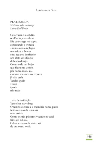 Letristas em Cena
446
PLATIBANDA
>>>tua mão e a beleza
Letra: Etel Frota
Casa vazia e a solidão
o silêncio, estranheza
Eis que chega teu sopro
espantando a tristeza
...muda contemplação
tua mão e a beleza
e no teu eco benfazejo
um afeto de silêncio
delicado desejo
Como o de um beijo
que ficou pra depois
pra nunca mais, ai...
e nesses mesmos corredores
já não estás
Tardes iguais
vitrais
iguais
não mais
...ave de arribação
Teu olhar na vidraça
O tempo escorre e a memória nunca passa
feito o rastro de uma asa
uma estória
Como os três pássaros voando no azul
frios do sul, ai...
Calores vindos de outro sol
de um outro verão
 