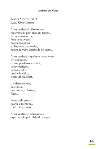 Letristas em Cena
448
POEIRA DE VIDRO
Letra: Kátya Chamma
A tua verdade é vidro moído
esparramado pelo chão do tempo...
Partiu tantas vezes,
feriu tantas vezes,
poeira nos olhos
embaçando o caminho,
poeira de vidro espalhada no vento...
A tua verdade já quebrou tantas vezes
em estilhaços,
corrompendo os sentidos;
tantos pedaços,
tantos feridos,
poeira de vidro,
já não dá pra colar.
... e desmanchou,
descoloriu;
pulverizou, volatizou,
fugiu...
Lembra da estória...
guarda a memória...
e até o fim, assim...
A tua verdade é vidro moído
esparramado pelo chão do tempo...
 