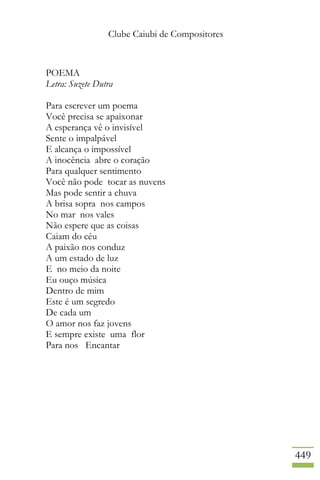 Clube Caiubi de Compositores
449
POEMA
Letra: Suzete Dutra
Para escrever um poema
Você precisa se apaixonar
A esperança vê o invisível
Sente o impalpável
E alcança o impossível
A inocência abre o coração
Para qualquer sentimento
Você não pode tocar as nuvens
Mas pode sentir a chuva
A brisa sopra nos campos
No mar nos vales
Não espere que as coisas
Caiam do céu
A paixão nos conduz
A um estado de luz
E no meio da noite
Eu ouço música
Dentro de mim
Este é um segredo
De cada um
O amor nos faz jovens
E sempre existe uma flor
Para nos Encantar
 