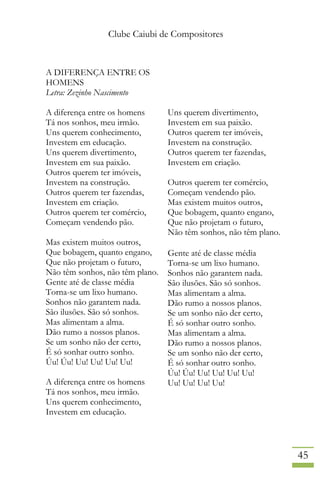 Clube Caiubi de Compositores
45
A DIFERENÇA ENTRE OS
HOMENS
Letra: Zezinho Nascimento
A diferença entre os homens
Tá nos sonhos, meu irmão.
Uns querem conhecimento,
Investem em educação.
Uns querem divertimento,
Investem em sua paixão.
Outros querem ter imóveis,
Investem na construção.
Outros querem ter fazendas,
Investem em criação.
Outros querem ter comércio,
Começam vendendo pão.
Mas existem muitos outros,
Que bobagem, quanto engano,
Que não projetam o futuro,
Não têm sonhos, não têm plano.
Gente até de classe média
Torna-se um lixo humano.
Sonhos não garantem nada.
São ilusões. São só sonhos.
Mas alimentam a alma.
Dão rumo a nossos planos.
Se um sonho não der certo,
É só sonhar outro sonho.
Úu! Úu! Uu! Uu! Uu! Uu!
A diferença entre os homens
Tá nos sonhos, meu irmão.
Uns querem conhecimento,
Investem em educação.
Uns querem divertimento,
Investem em sua paixão.
Outros querem ter imóveis,
Investem na construção.
Outros querem ter fazendas,
Investem em criação.
Outros querem ter comércio,
Começam vendendo pão.
Mas existem muitos outros,
Que bobagem, quanto engano,
Que não projetam o futuro,
Não têm sonhos, não têm plano.
Gente até de classe média
Torna-se um lixo humano.
Sonhos não garantem nada.
São ilusões. São só sonhos.
Mas alimentam a alma.
Dão rumo a nossos planos.
Se um sonho não der certo,
É só sonhar outro sonho.
Mas alimentam a alma.
Dão rumo a nossos planos.
Se um sonho não der certo,
É só sonhar outro sonho.
Úu! Úu! Uu! Uu! Uu! Uu!
Uu! Uu! Uu! Uu!
 
