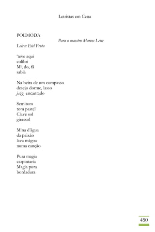 Letristas em Cena
450
POEMODA
Para o maestro Marcos Leite
Letra: Etel Frota
‘teve aqui
colibri
Mi, do, fá
sabiá
Na beira de um compasso
desejo dorme, lasso
jazz encantado
Semitom
tom pastel
Clave sol
girassol
Mina d’água
da paixão
lava mágoa
numa canção
Pura magia
carpintaria
Magia pura
bordadura
 